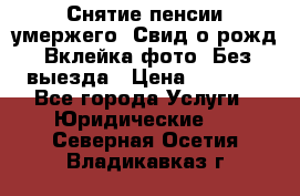 Снятие пенсии умержего. Свид.о рожд. Вклейка фото. Без выезда › Цена ­ 3 000 - Все города Услуги » Юридические   . Северная Осетия,Владикавказ г.